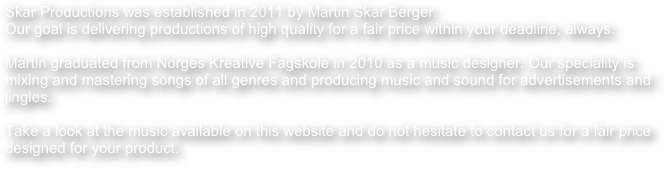 Skar Productions was established in 2011 by Martin Skar Berger. 
Our goal is delivering productions of high quality for a fair price within your deadline, always.

Martin graduated from Norges Kreative Fagskole in 2010 as a music designer. Our speciality is mixing and mastering songs of all genres and producing music and sound for advertisements and jingles.

Take a look at the music available on this website and do not hesitate to contact us for a fair price designed for your product.